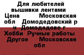 Для любителей вышивки лентами › Цена ­ 600 - Московская обл., Домодедовский р-н, Домодедово г. Хобби. Ручные работы » Другое   . Московская обл.